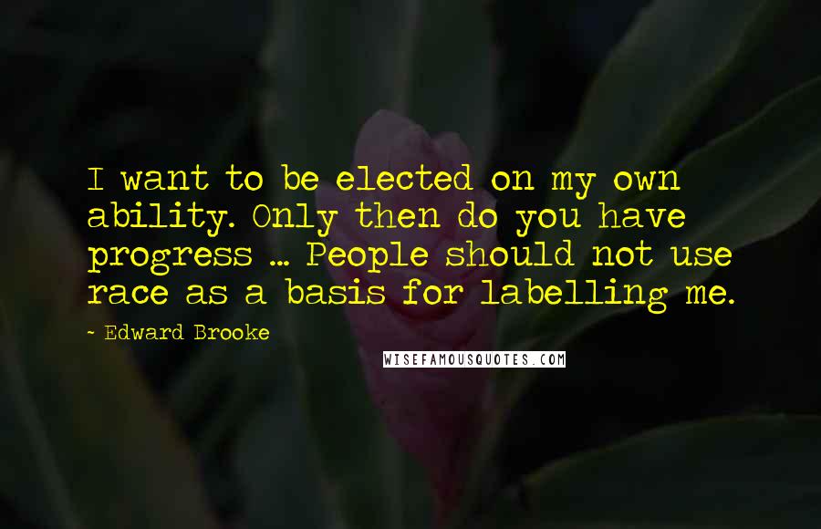 Edward Brooke Quotes: I want to be elected on my own ability. Only then do you have progress ... People should not use race as a basis for labelling me.