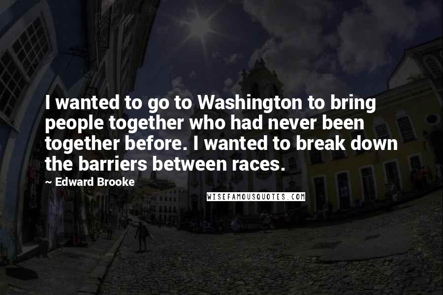 Edward Brooke Quotes: I wanted to go to Washington to bring people together who had never been together before. I wanted to break down the barriers between races.