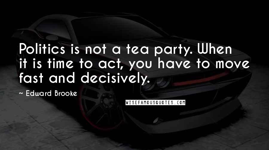 Edward Brooke Quotes: Politics is not a tea party. When it is time to act, you have to move fast and decisively.