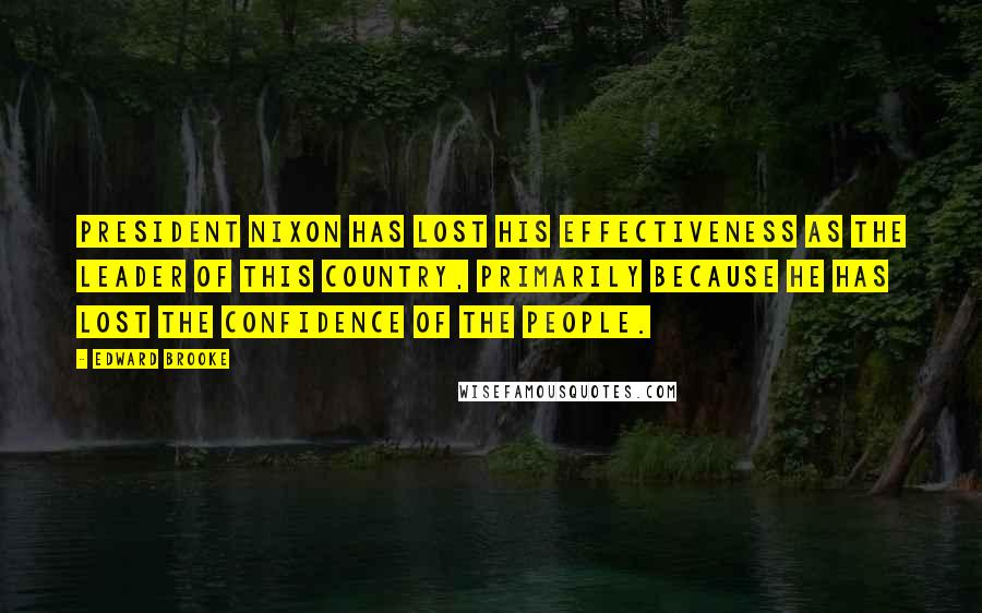 Edward Brooke Quotes: President Nixon has lost his effectiveness as the leader of this country, primarily because he has lost the confidence of the people.