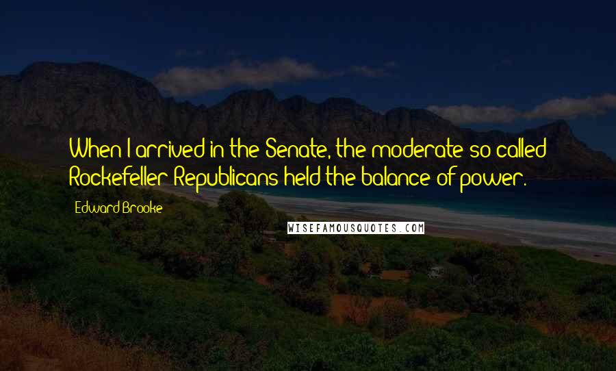 Edward Brooke Quotes: When I arrived in the Senate, the moderate so-called Rockefeller Republicans held the balance of power.