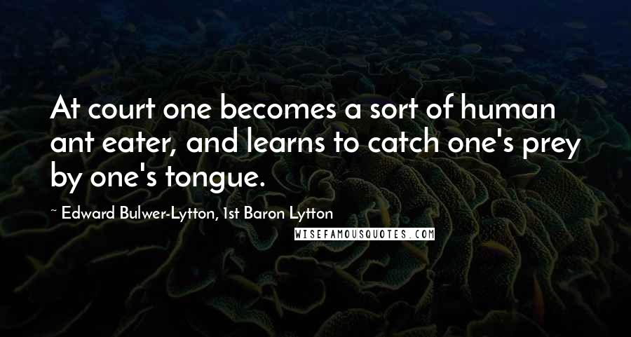 Edward Bulwer-Lytton, 1st Baron Lytton Quotes: At court one becomes a sort of human ant eater, and learns to catch one's prey by one's tongue.