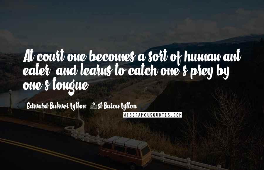 Edward Bulwer-Lytton, 1st Baron Lytton Quotes: At court one becomes a sort of human ant eater, and learns to catch one's prey by one's tongue.