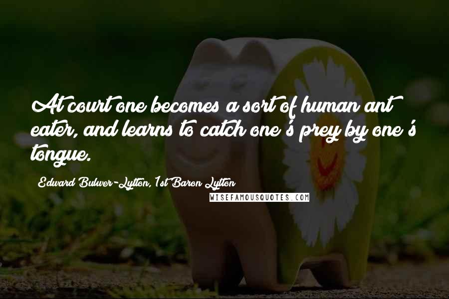 Edward Bulwer-Lytton, 1st Baron Lytton Quotes: At court one becomes a sort of human ant eater, and learns to catch one's prey by one's tongue.