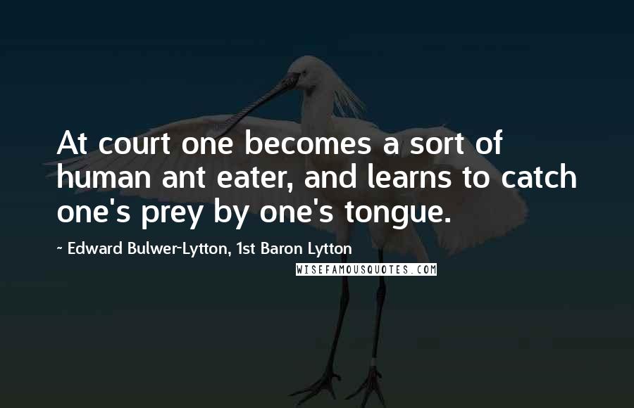 Edward Bulwer-Lytton, 1st Baron Lytton Quotes: At court one becomes a sort of human ant eater, and learns to catch one's prey by one's tongue.