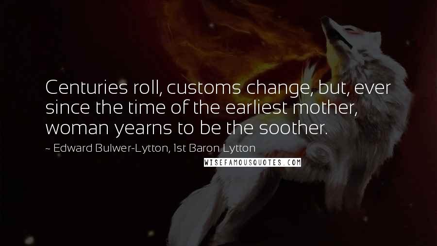 Edward Bulwer-Lytton, 1st Baron Lytton Quotes: Centuries roll, customs change, but, ever since the time of the earliest mother, woman yearns to be the soother.