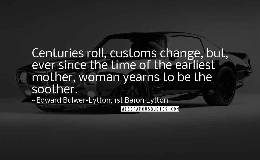 Edward Bulwer-Lytton, 1st Baron Lytton Quotes: Centuries roll, customs change, but, ever since the time of the earliest mother, woman yearns to be the soother.
