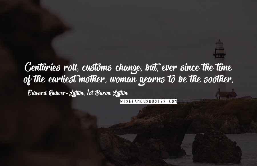 Edward Bulwer-Lytton, 1st Baron Lytton Quotes: Centuries roll, customs change, but, ever since the time of the earliest mother, woman yearns to be the soother.