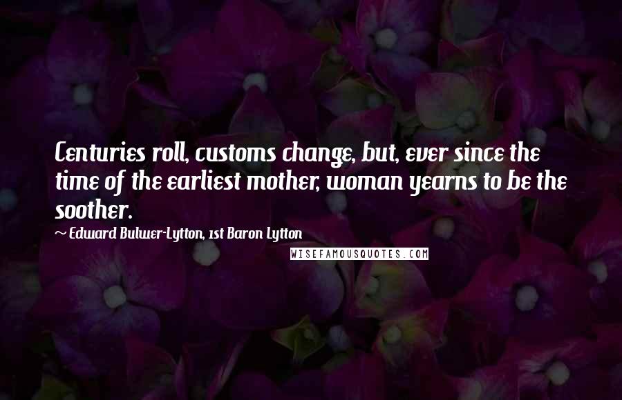 Edward Bulwer-Lytton, 1st Baron Lytton Quotes: Centuries roll, customs change, but, ever since the time of the earliest mother, woman yearns to be the soother.