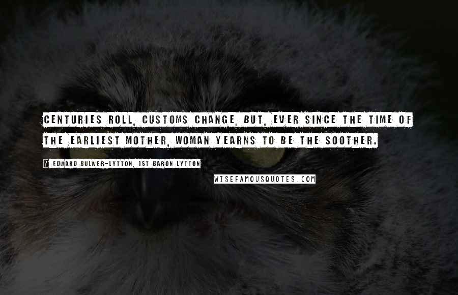Edward Bulwer-Lytton, 1st Baron Lytton Quotes: Centuries roll, customs change, but, ever since the time of the earliest mother, woman yearns to be the soother.