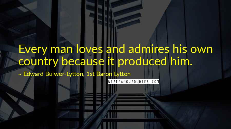 Edward Bulwer-Lytton, 1st Baron Lytton Quotes: Every man loves and admires his own country because it produced him.