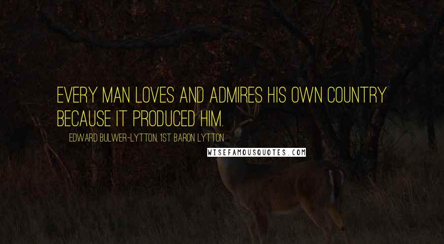 Edward Bulwer-Lytton, 1st Baron Lytton Quotes: Every man loves and admires his own country because it produced him.