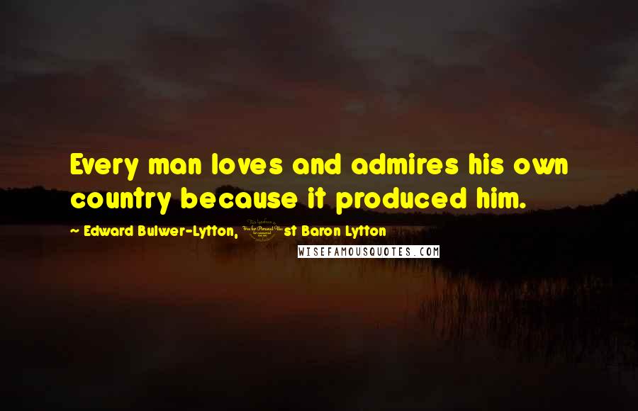 Edward Bulwer-Lytton, 1st Baron Lytton Quotes: Every man loves and admires his own country because it produced him.