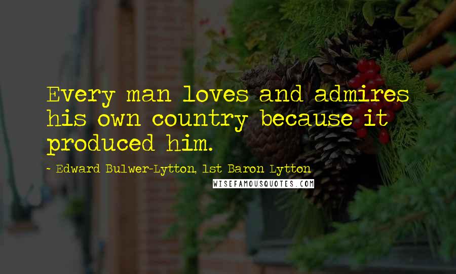 Edward Bulwer-Lytton, 1st Baron Lytton Quotes: Every man loves and admires his own country because it produced him.