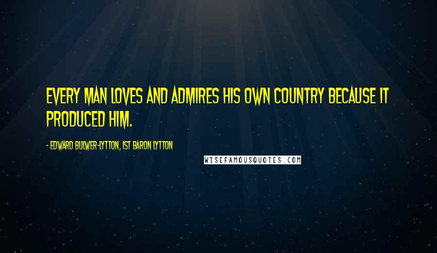 Edward Bulwer-Lytton, 1st Baron Lytton Quotes: Every man loves and admires his own country because it produced him.