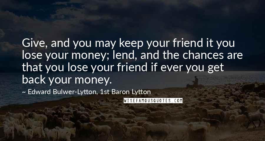 Edward Bulwer-Lytton, 1st Baron Lytton Quotes: Give, and you may keep your friend it you lose your money; lend, and the chances are that you lose your friend if ever you get back your money.