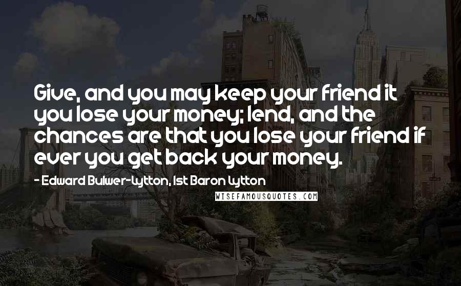 Edward Bulwer-Lytton, 1st Baron Lytton Quotes: Give, and you may keep your friend it you lose your money; lend, and the chances are that you lose your friend if ever you get back your money.