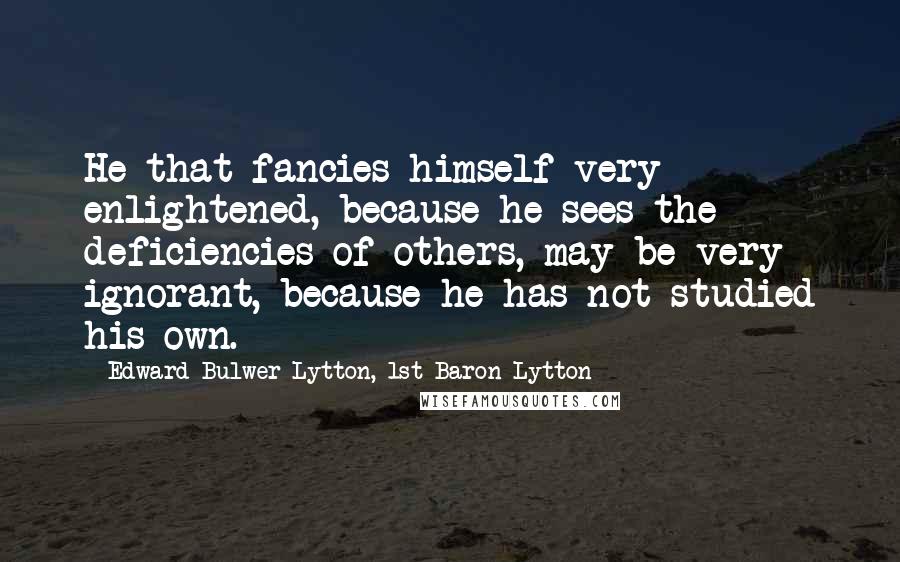 Edward Bulwer-Lytton, 1st Baron Lytton Quotes: He that fancies himself very enlightened, because he sees the deficiencies of others, may be very ignorant, because he has not studied his own.