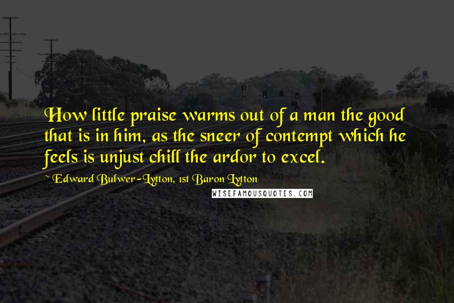 Edward Bulwer-Lytton, 1st Baron Lytton Quotes: How little praise warms out of a man the good that is in him, as the sneer of contempt which he feels is unjust chill the ardor to excel.