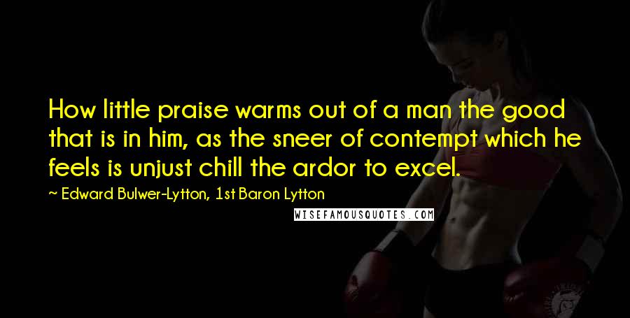 Edward Bulwer-Lytton, 1st Baron Lytton Quotes: How little praise warms out of a man the good that is in him, as the sneer of contempt which he feels is unjust chill the ardor to excel.