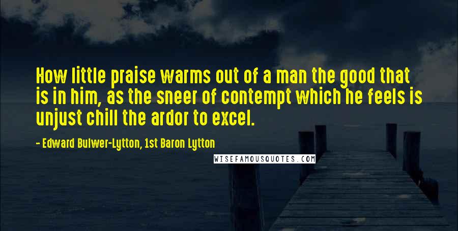 Edward Bulwer-Lytton, 1st Baron Lytton Quotes: How little praise warms out of a man the good that is in him, as the sneer of contempt which he feels is unjust chill the ardor to excel.