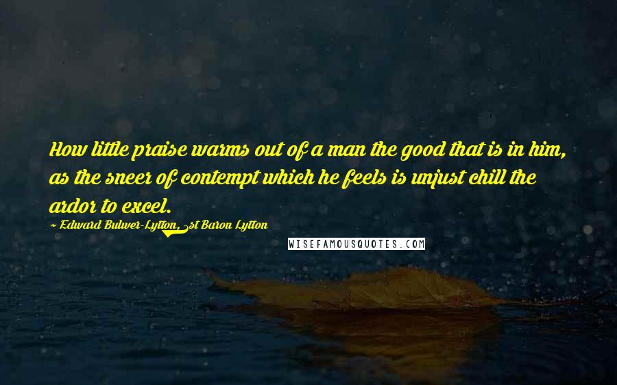 Edward Bulwer-Lytton, 1st Baron Lytton Quotes: How little praise warms out of a man the good that is in him, as the sneer of contempt which he feels is unjust chill the ardor to excel.