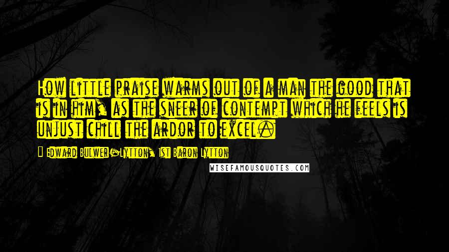 Edward Bulwer-Lytton, 1st Baron Lytton Quotes: How little praise warms out of a man the good that is in him, as the sneer of contempt which he feels is unjust chill the ardor to excel.