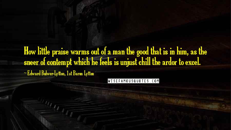 Edward Bulwer-Lytton, 1st Baron Lytton Quotes: How little praise warms out of a man the good that is in him, as the sneer of contempt which he feels is unjust chill the ardor to excel.