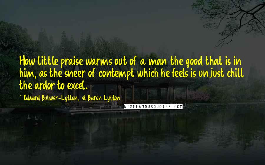 Edward Bulwer-Lytton, 1st Baron Lytton Quotes: How little praise warms out of a man the good that is in him, as the sneer of contempt which he feels is unjust chill the ardor to excel.