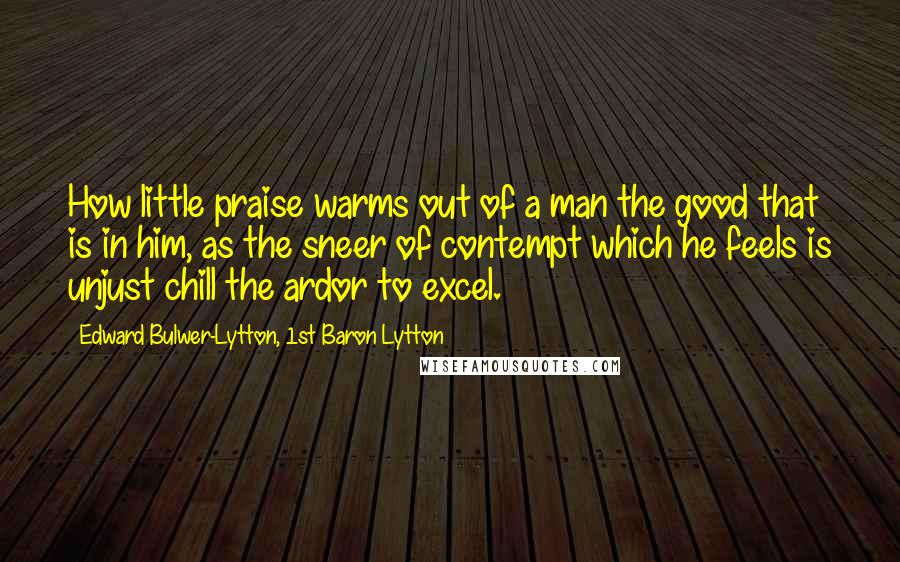 Edward Bulwer-Lytton, 1st Baron Lytton Quotes: How little praise warms out of a man the good that is in him, as the sneer of contempt which he feels is unjust chill the ardor to excel.