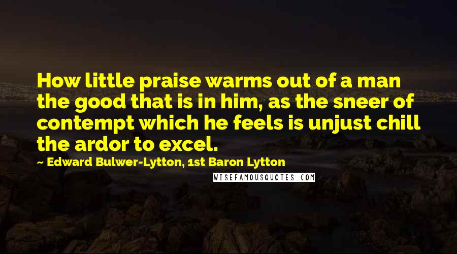 Edward Bulwer-Lytton, 1st Baron Lytton Quotes: How little praise warms out of a man the good that is in him, as the sneer of contempt which he feels is unjust chill the ardor to excel.