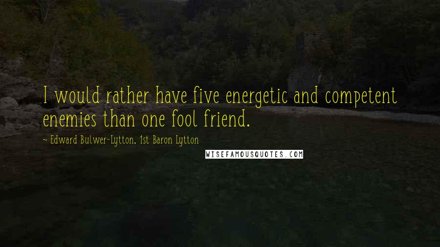 Edward Bulwer-Lytton, 1st Baron Lytton Quotes: I would rather have five energetic and competent enemies than one fool friend.