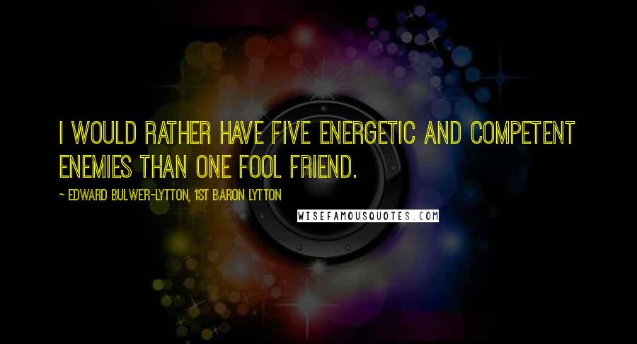 Edward Bulwer-Lytton, 1st Baron Lytton Quotes: I would rather have five energetic and competent enemies than one fool friend.