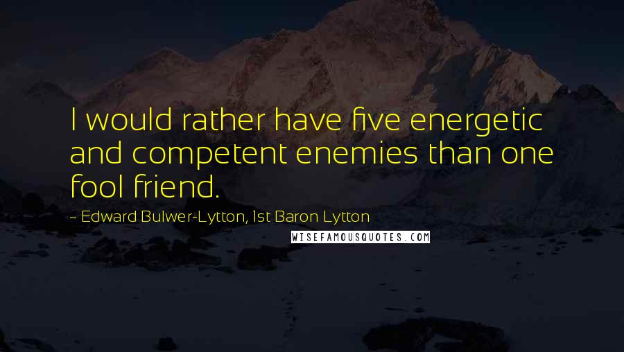 Edward Bulwer-Lytton, 1st Baron Lytton Quotes: I would rather have five energetic and competent enemies than one fool friend.