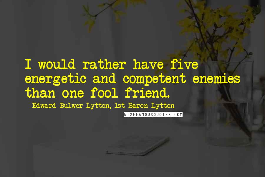 Edward Bulwer-Lytton, 1st Baron Lytton Quotes: I would rather have five energetic and competent enemies than one fool friend.