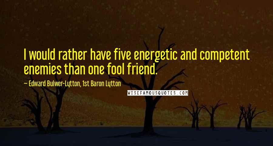 Edward Bulwer-Lytton, 1st Baron Lytton Quotes: I would rather have five energetic and competent enemies than one fool friend.