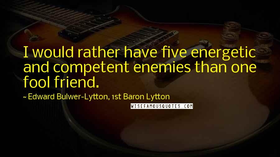 Edward Bulwer-Lytton, 1st Baron Lytton Quotes: I would rather have five energetic and competent enemies than one fool friend.