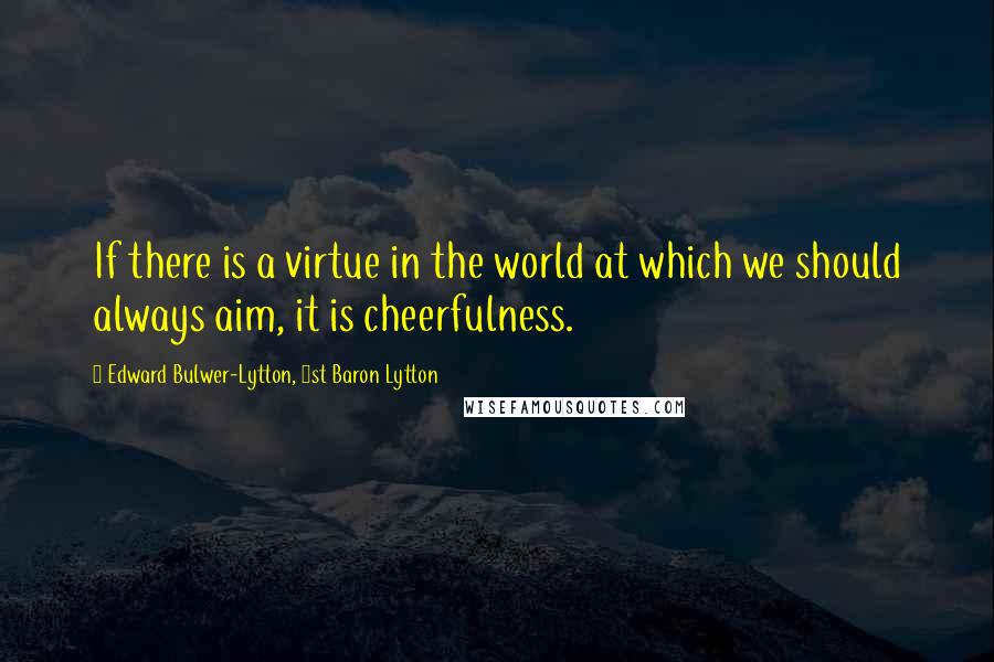 Edward Bulwer-Lytton, 1st Baron Lytton Quotes: If there is a virtue in the world at which we should always aim, it is cheerfulness.