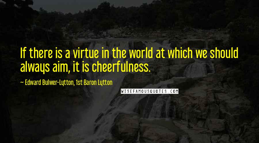 Edward Bulwer-Lytton, 1st Baron Lytton Quotes: If there is a virtue in the world at which we should always aim, it is cheerfulness.