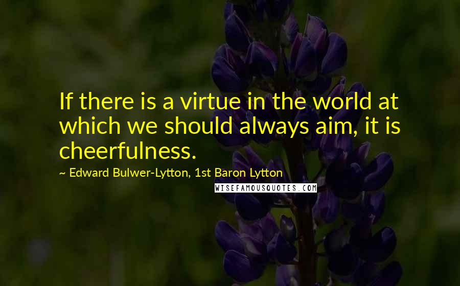 Edward Bulwer-Lytton, 1st Baron Lytton Quotes: If there is a virtue in the world at which we should always aim, it is cheerfulness.