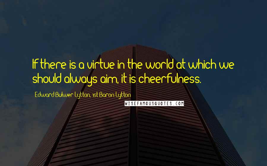 Edward Bulwer-Lytton, 1st Baron Lytton Quotes: If there is a virtue in the world at which we should always aim, it is cheerfulness.