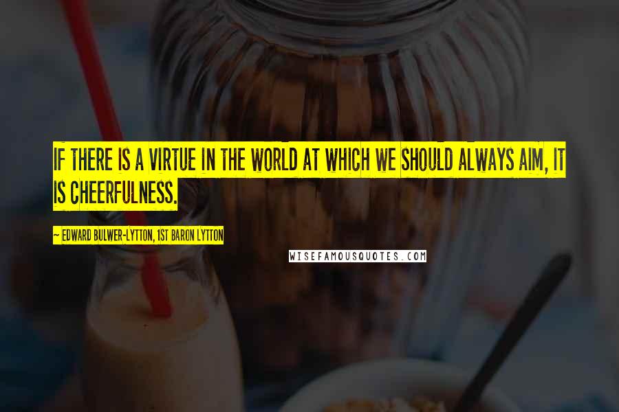 Edward Bulwer-Lytton, 1st Baron Lytton Quotes: If there is a virtue in the world at which we should always aim, it is cheerfulness.