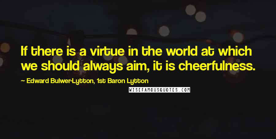 Edward Bulwer-Lytton, 1st Baron Lytton Quotes: If there is a virtue in the world at which we should always aim, it is cheerfulness.