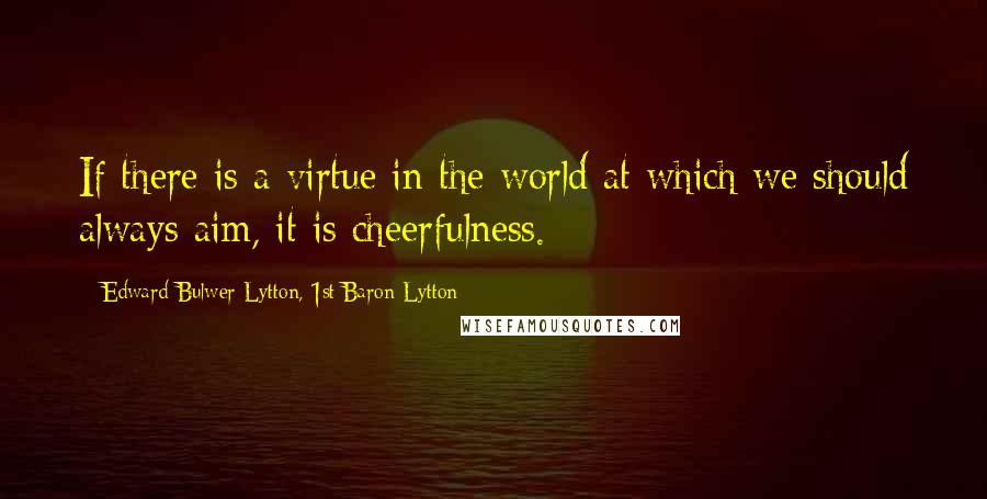 Edward Bulwer-Lytton, 1st Baron Lytton Quotes: If there is a virtue in the world at which we should always aim, it is cheerfulness.