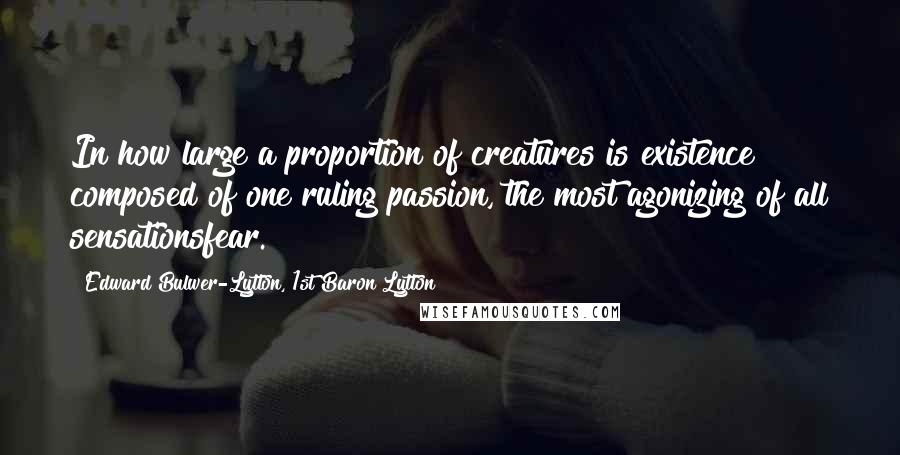 Edward Bulwer-Lytton, 1st Baron Lytton Quotes: In how large a proportion of creatures is existence composed of one ruling passion, the most agonizing of all sensationsfear.