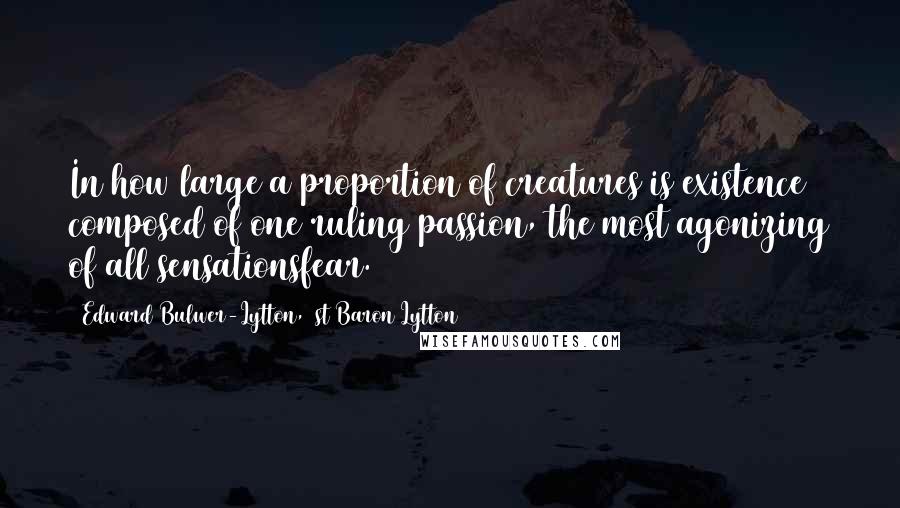 Edward Bulwer-Lytton, 1st Baron Lytton Quotes: In how large a proportion of creatures is existence composed of one ruling passion, the most agonizing of all sensationsfear.