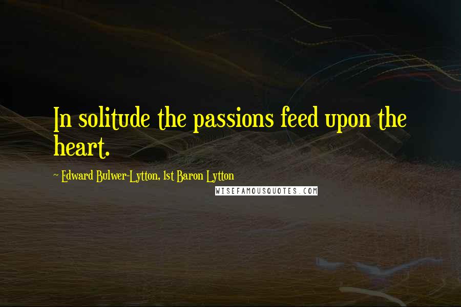 Edward Bulwer-Lytton, 1st Baron Lytton Quotes: In solitude the passions feed upon the heart.