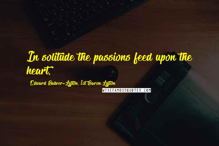 Edward Bulwer-Lytton, 1st Baron Lytton Quotes: In solitude the passions feed upon the heart.