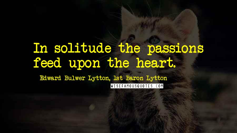 Edward Bulwer-Lytton, 1st Baron Lytton Quotes: In solitude the passions feed upon the heart.