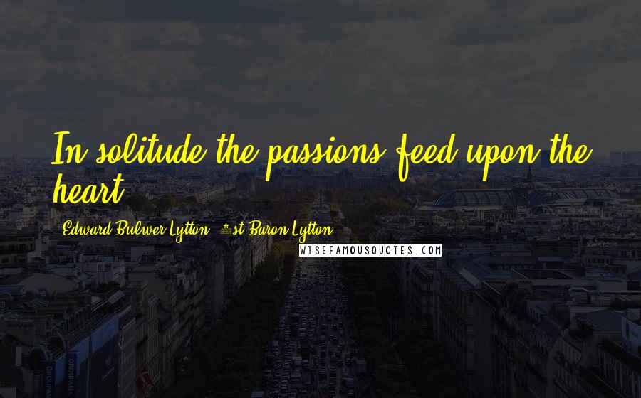 Edward Bulwer-Lytton, 1st Baron Lytton Quotes: In solitude the passions feed upon the heart.